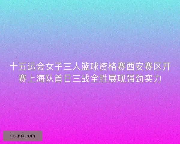十五运会女子三人篮球资格赛西安赛区开赛上海队首日三战全胜展现强劲实力
